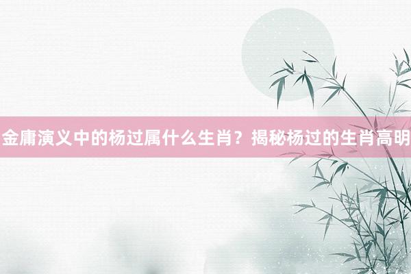 金庸演义中的杨过属什么生肖？揭秘杨过的生肖高明