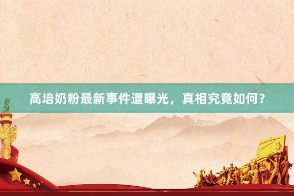高培奶粉最新事件遭曝光，真相究竟如何？