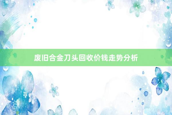 废旧合金刀头回收价钱走势分析