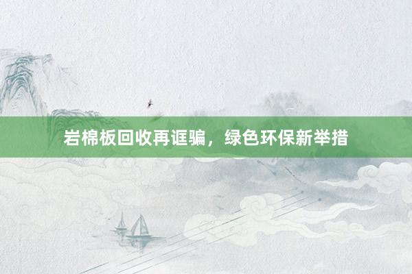 岩棉板回收再诓骗，绿色环保新举措